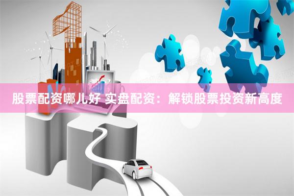 股票配资哪儿好 实盘配资：解锁股票投资新高度