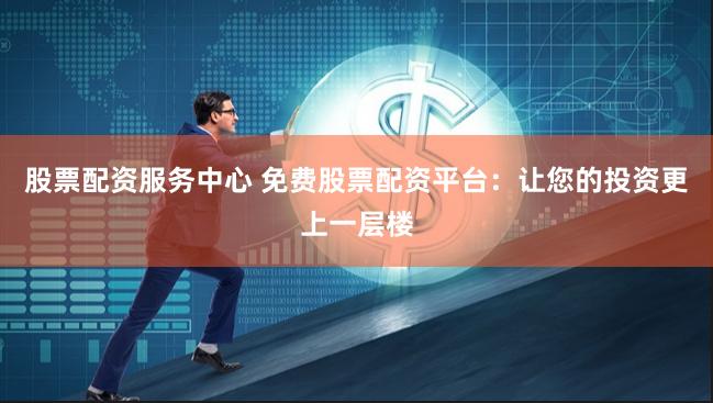 股票配资服务中心 免费股票配资平台：让您的投资更上一层楼