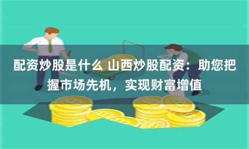 配资炒股是什么 山西炒股配资：助您把握市场先机，实现财富增值