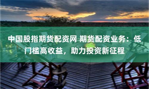 中国股指期货配资网 期货配资业务：低门槛高收益，助力投资新征程
