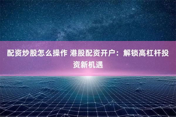 配资炒股怎么操作 港股配资开户：解锁高杠杆投资新机遇