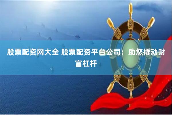 股票配资网大全 股票配资平台公司：助您撬动财富杠杆