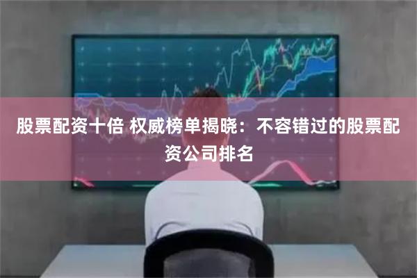 股票配资十倍 权威榜单揭晓：不容错过的股票配资公司排名
