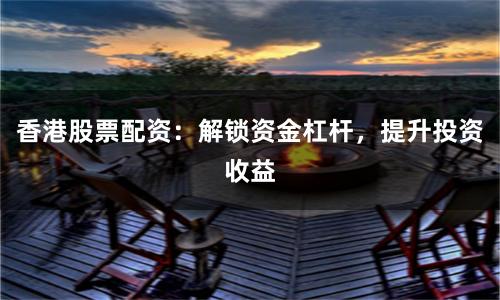 香港股票配资：解锁资金杠杆，提升投资收益