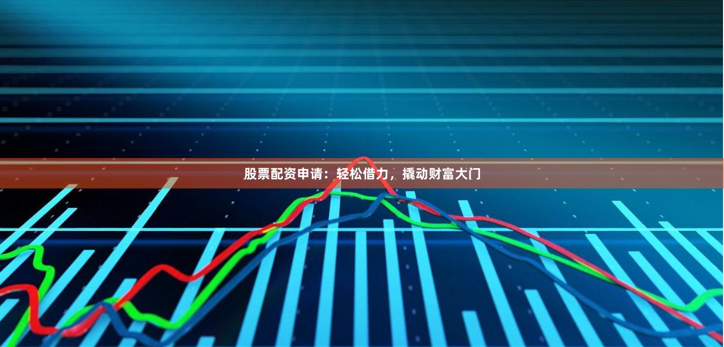 股票配资申请：轻松借力，撬动财富大门