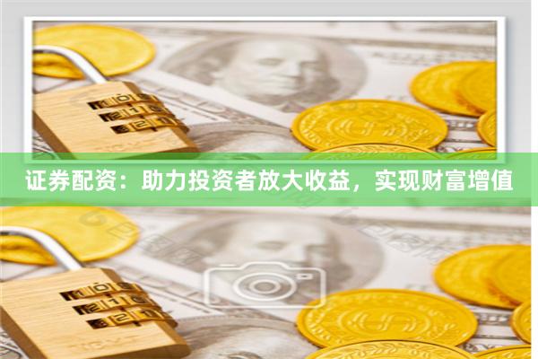证券配资：助力投资者放大收益，实现财富增值